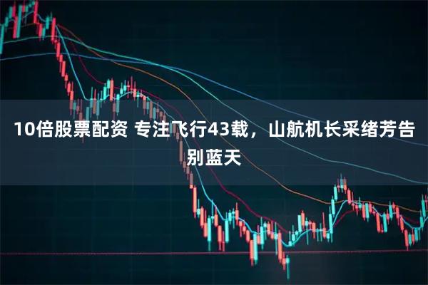 10倍股票配资 专注飞行43载，山航机长采绪芳告别蓝天