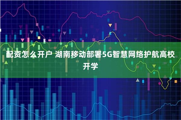 配资怎么开户 湖南移动部署5G智慧网络护航高校开学