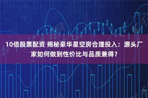 10倍股票配资 揭秘豪华星空房合理投入：源头厂家如何做到性价比与品质兼得？