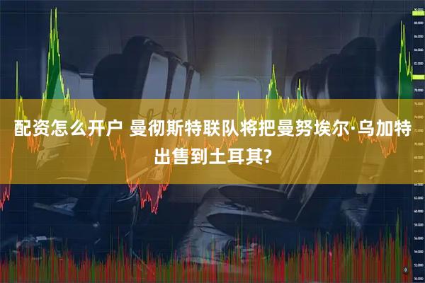 配资怎么开户 曼彻斯特联队将把曼努埃尔·乌加特出售到土耳其?