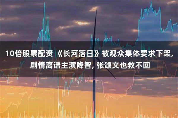 10倍股票配资 《长河落日》被观众集体要求下架, 剧情离谱主演降智, 张颂文也救不回