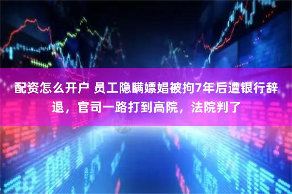 配资怎么开户 员工隐瞒嫖娼被拘7年后遭银行辞退，官司一路打到高院，法院判了