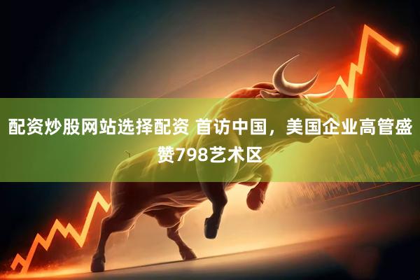 配资炒股网站选择配资 首访中国，美国企业高管盛赞798艺术区