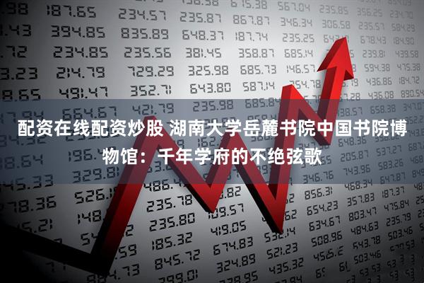 配资在线配资炒股 湖南大学岳麓书院中国书院博物馆：千年学府的不绝弦歌