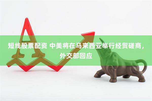 短线股票配资 中美将在马来西亚举行经贸磋商，外交部回应