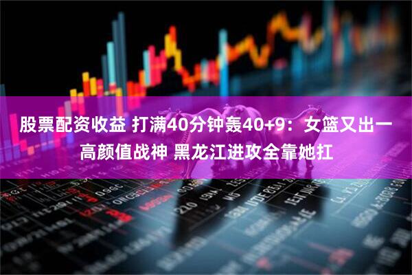 股票配资收益 打满40分钟轰40+9：女篮又出一高颜值战神 黑龙江进攻全靠她扛