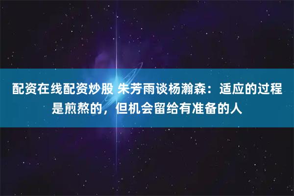 配资在线配资炒股 朱芳雨谈杨瀚森：适应的过程是煎熬的，但机会留给有准备的人