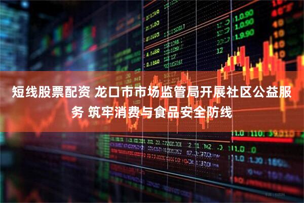 短线股票配资 龙口市市场监管局开展社区公益服务 筑牢消费与食品安全防线