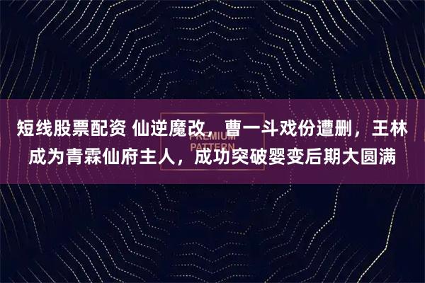 短线股票配资 仙逆魔改，曹一斗戏份遭删，王林成为青霖仙府主人，成功突破婴变后期大圆满