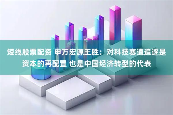 短线股票配资 申万宏源王胜：对科技赛道追逐是资本的再配置 也是中国经济转型的代表