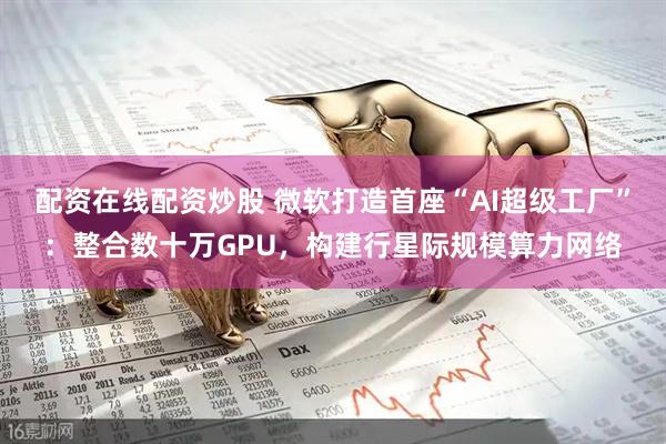 配资在线配资炒股 微软打造首座“AI超级工厂”：整合数十万GPU，构建行星际规模算力网络