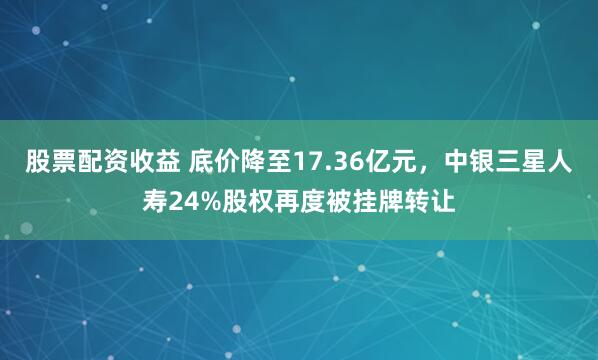 股票配资收益 底价降至17.36亿元，中银三星人寿24%股权再度被挂牌转让