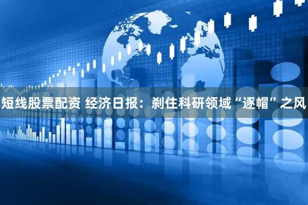 短线股票配资 经济日报：刹住科研领域“逐帽”之风