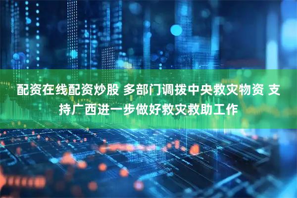配资在线配资炒股 多部门调拨中央救灾物资 支持广西进一步做好救灾救助工作