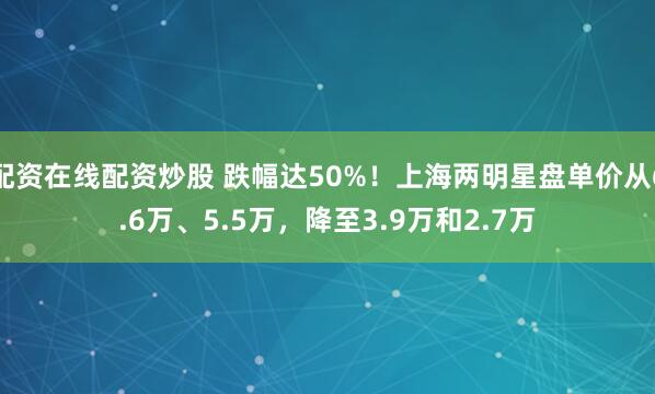 配资在线配资炒股 跌幅达50%！上海两明星盘单价从6.6万、5.5万，降至3.9万和2.7万
