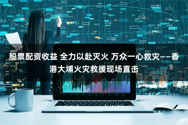股票配资收益 全力以赴灭火 万众一心救灾——香港大埔火灾救援现场直击