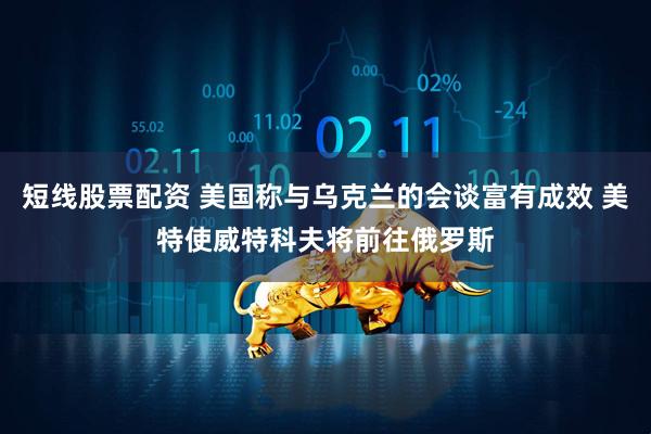 短线股票配资 美国称与乌克兰的会谈富有成效 美特使威特科夫将前往俄罗斯