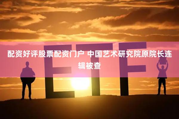 配资好评股票配资门户 中国艺术研究院原院长连辑被查