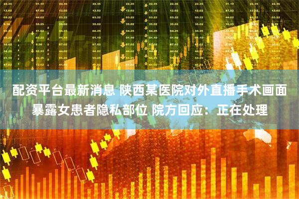 配资平台最新消息 陕西某医院对外直播手术画面暴露女患者隐私部位 院方回应：正在处理
