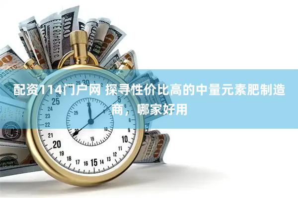 配资114门户网 探寻性价比高的中量元素肥制造商，哪家好用