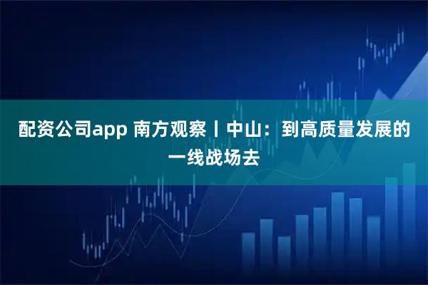 配资公司app 南方观察丨中山：到高质量发展的一线战场去