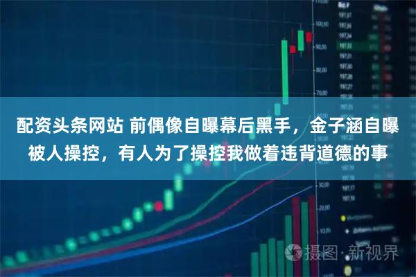 配资头条网站 前偶像自曝幕后黑手，金子涵自曝被人操控，有人为了操控我做着违背道德的事