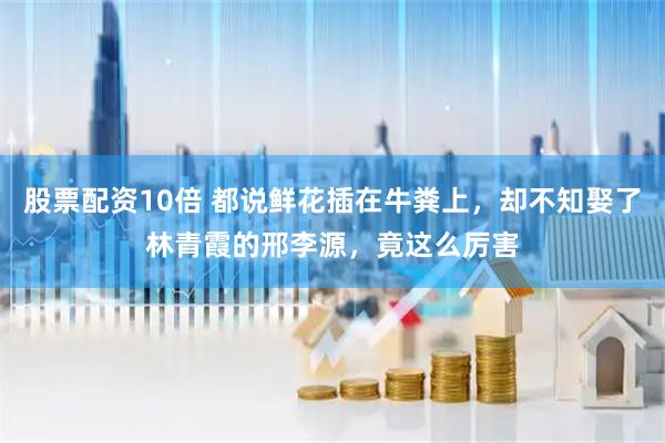股票配资10倍 都说鲜花插在牛粪上，却不知娶了林青霞的邢李源，竟这么厉害