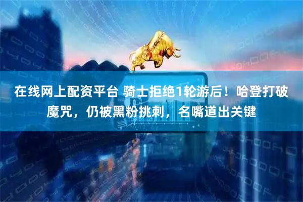 在线网上配资平台 骑士拒绝1轮游后！哈登打破魔咒，仍被黑粉挑刺，名嘴道出关键