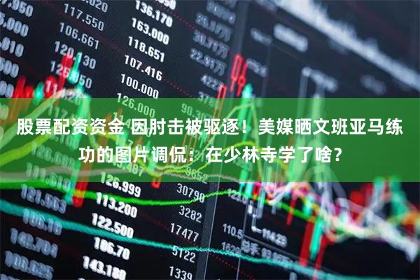 股票配资资金 因肘击被驱逐！美媒晒文班亚马练功的图片调侃：在少林寺学了啥？