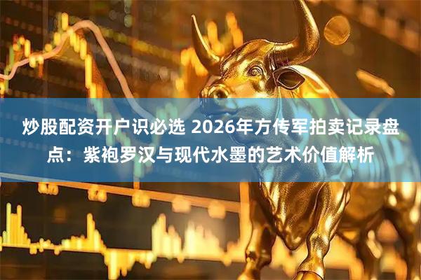 炒股配资开户识必选 2026年方传军拍卖记录盘点：紫袍罗汉与现代水墨的艺术价值解析
