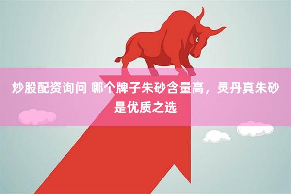炒股配资询问 哪个牌子朱砂含量高，灵丹真朱砂是优质之选