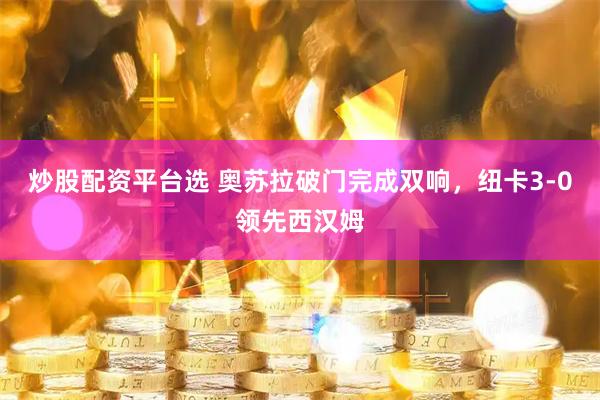 炒股配资平台选 奥苏拉破门完成双响，纽卡3-0领先西汉姆