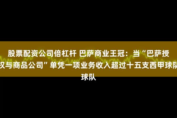 股票配资公司倍杠杆 巴萨商业王冠：当“巴萨授权与商品公司”单凭一项业务收入超过十五支西甲球队
