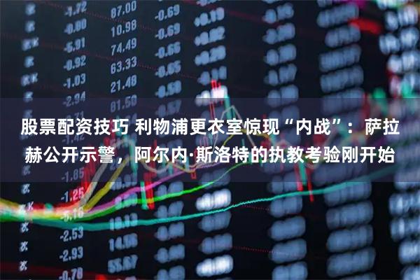股票配资技巧 利物浦更衣室惊现“内战”：萨拉赫公开示警，阿尔内·斯洛特的执教考验刚开始
