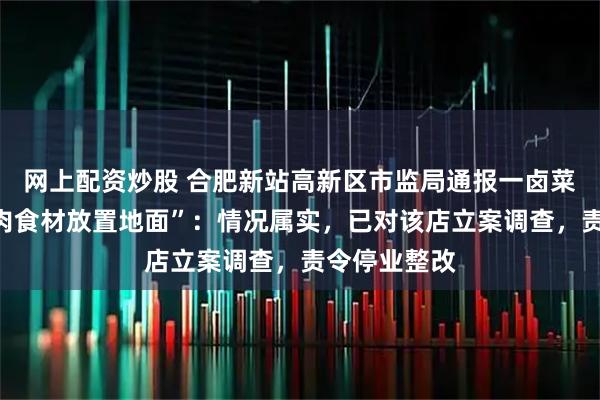 网上配资炒股 合肥新站高新区市监局通报一卤菜店“店内生肉食材放置地面”：情况属实，已对该店立案调查，责令停业整改