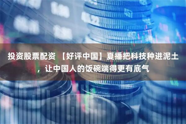 投资股票配资 【好评中国】夏播把科技种进泥土，让中国人的饭碗端得更有底气