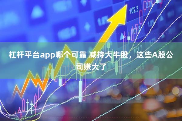 杠杆平台app哪个可靠 减持大牛股，这些A股公司赚大了