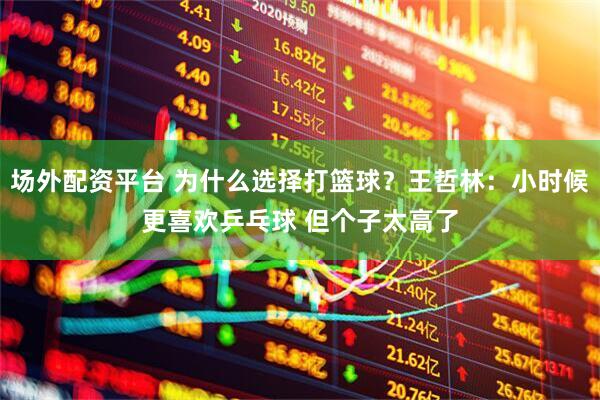场外配资平台 为什么选择打篮球？王哲林：小时候更喜欢乒乓球 但个子太高了