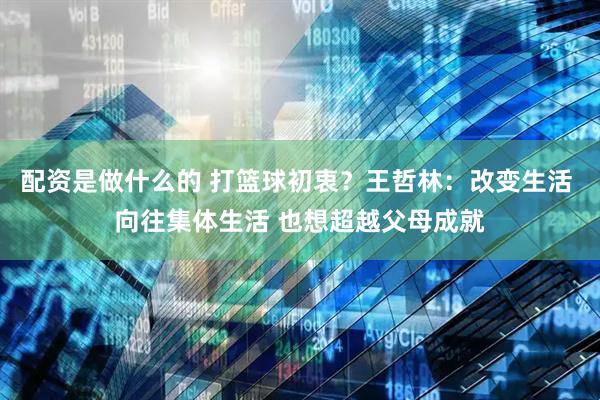 配资是做什么的 打篮球初衷？王哲林：改变生活 向往集体生活 也想超越父母成就