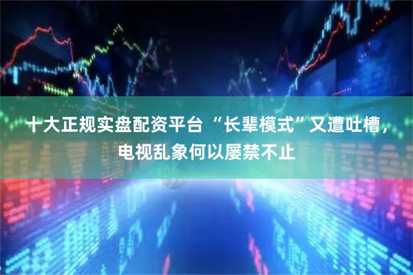 十大正规实盘配资平台 “长辈模式”又遭吐槽，电视乱象何以屡禁不止